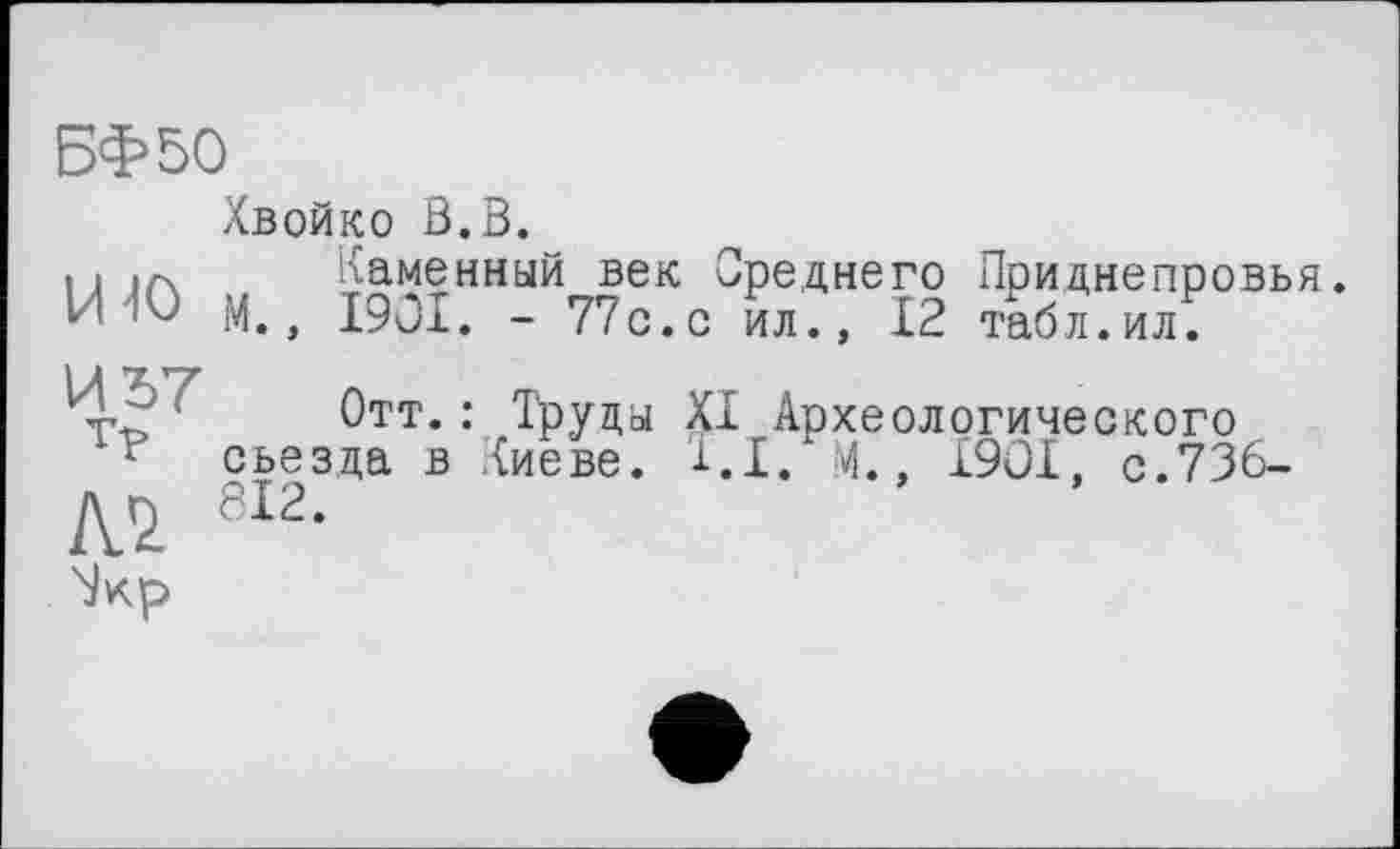 ﻿БФ50
Хвойко В.В.
• і .А Каменный век Среднего Приднепровья. И 40 м., 1901. - 77с.с ил., 12 табл.ил.
И -. Отт.: Труда XI Археологического г съезда в Киеве. 1.1. М., 1901, с.736-л r> 812.